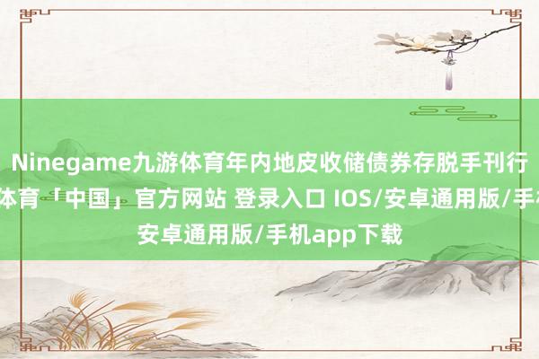 Ninegame九游体育年内地皮收储债券存脱手刊行可能-九游体育「中国」官方网站 登录入口 IOS/安卓通用版/手机app下载