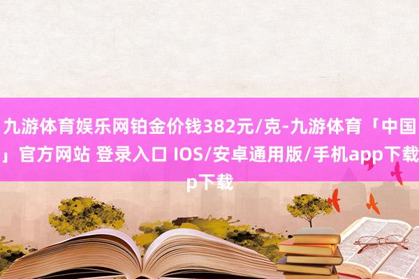 九游体育娱乐网铂金价钱382元/克-九游体育「中国」官方网站 登录入口 IOS/安卓通用版/手机app下载