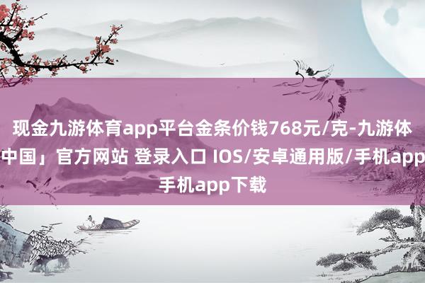 现金九游体育app平台金条价钱768元/克-九游体育「中国」官方网站 登录入口 IOS/安卓通用版/手机app下载
