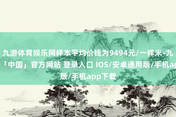 九游体育娱乐网样本平均价钱为9494元/一样米-九游体育「中国」官方网站 登录入口 IOS/安卓通用版/手机app下载