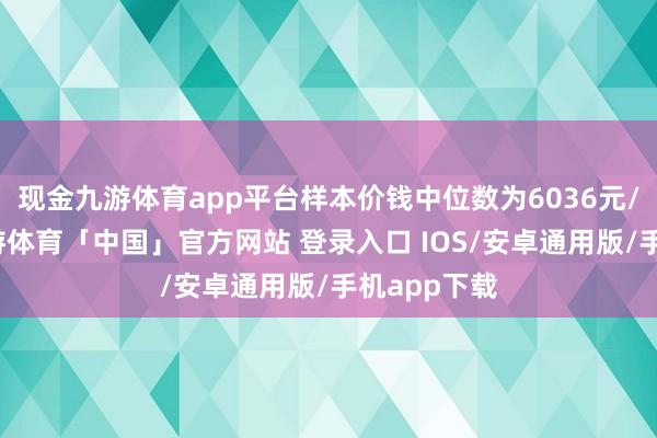 现金九游体育app平台样本价钱中位数为6036元/平常米-九游体育「中国」官方网站 登录入口 IOS/安卓通用版/手机app下载