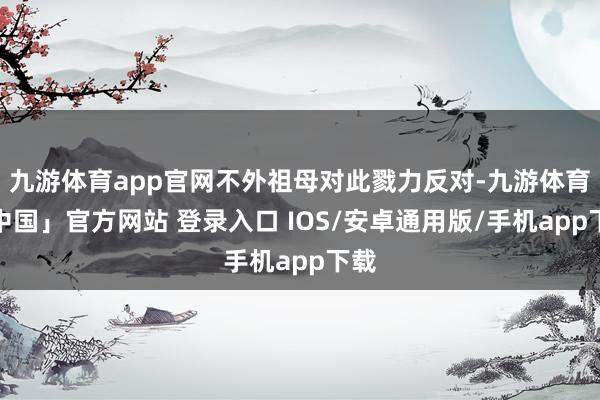 九游体育app官网不外祖母对此戮力反对-九游体育「中国」官方网站 登录入口 IOS/安卓通用版/手机app下载