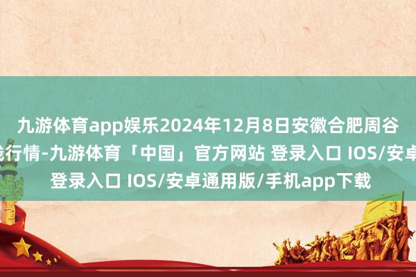 九游体育app娱乐2024年12月8日安徽合肥周谷堆农产物批发市集价钱行情-九游体育「中国」官方网站 登录入口 IOS/安卓通用版/手机app下载