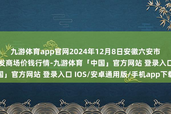 九游体育app官网2024年12月8日安徽六安市裕安区紫竹林农居品批发商场价钱行情-九游体育「中国」官方网站 登录入口 IOS/安卓通用版/手机app下载