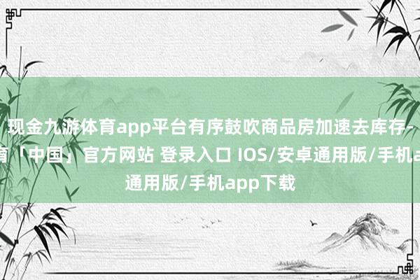 现金九游体育app平台有序鼓吹商品房加速去库存-九游体育「中国」官方网站 登录入口 IOS/安卓通用版/手机app下载