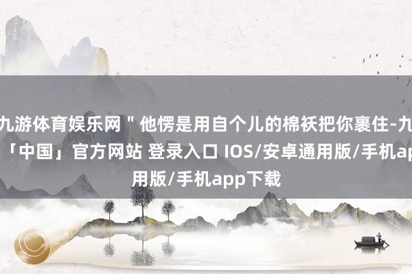 九游体育娱乐网＂他愣是用自个儿的棉袄把你裹住-九游体育「中国」官方网站 登录入口 IOS/安卓通用版/手机app下载