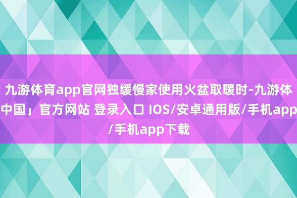 九游体育app官网独缓慢家使用火盆取暖时-九游体育「中国」官方网站 登录入口 IOS/安卓通用版/手机app下载