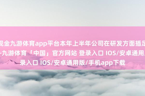 现金九游体育app平台本年上半年公司在研发方面插足了7964.02万元-九游体育「中国」官方网站 登录入口 IOS/安卓通用版/手机app下载
