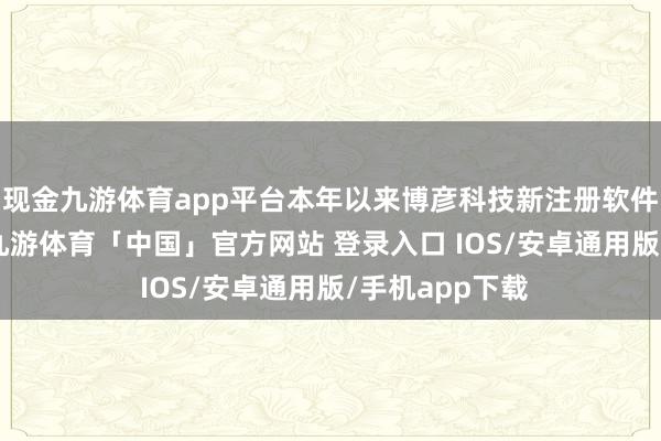 现金九游体育app平台本年以来博彦科技新注册软件著述权34个-九游体育「中国」官方网站 登录入口 IOS/安卓通用版/手机app下载