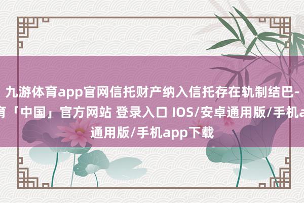 九游体育app官网信托财产纳入信托存在轨制结巴-九游体育「中国」官方网站 登录入口 IOS/安卓通用版/手机app下载