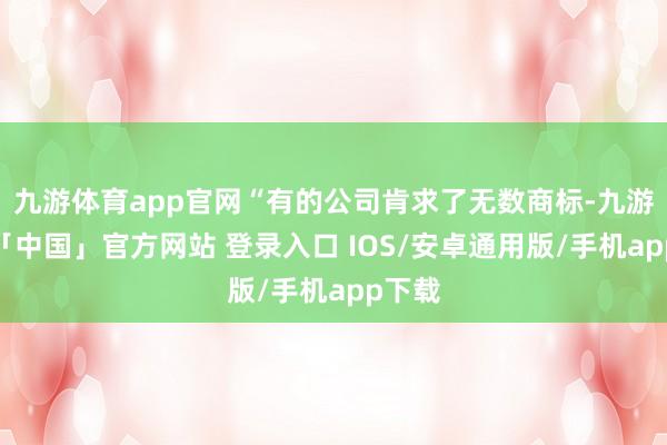 九游体育app官网“有的公司肯求了无数商标-九游体育「中国」官方网站 登录入口 IOS/安卓通用版/手机app下载