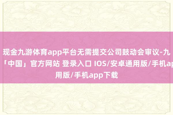现金九游体育app平台无需提交公司鼓动会审议-九游体育「中国」官方网站 登录入口 IOS/安卓通用版/手机app下载