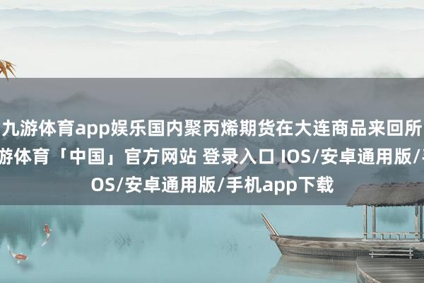 九游体育app娱乐国内聚丙烯期货在大连商品来回所上市来回-九游体育「中国」官方网站 登录入口 IOS/安卓通用版/手机app下载
