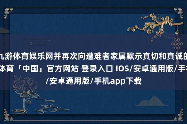 九游体育娱乐网并再次向遭难者家属默示真切和真诚的慰问-九游体育「中国」官方网站 登录入口 IOS/安卓通用版/手机app下载