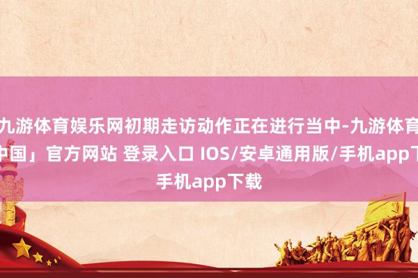 九游体育娱乐网初期走访动作正在进行当中-九游体育「中国」官方网站 登录入口 IOS/安卓通用版/手机app下载