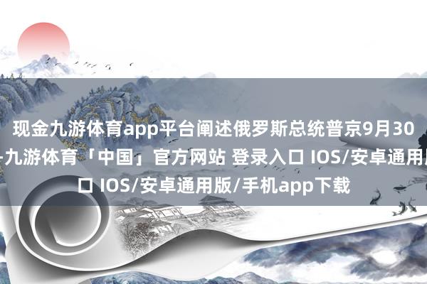 现金九游体育app平台阐述俄罗斯总统普京9月30日签署的总统令-九游体育「中国」官方网站 登录入口 IOS/安卓通用版/手机app下载