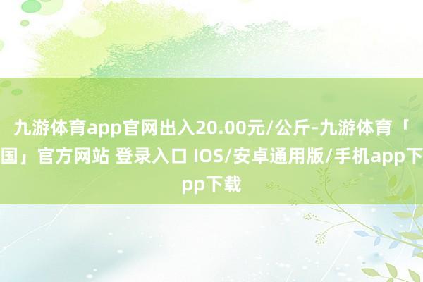 九游体育app官网出入20.00元/公斤-九游体育「中国」官方网站 登录入口 IOS/安卓通用版/手机app下载