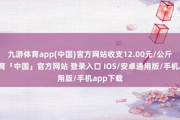 九游体育app(中国)官方网站收支12.00元/公斤-九游体育「中国」官方网站 登录入口 IOS/安卓通用版/手机app下载