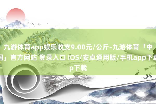 九游体育app娱乐收支9.00元/公斤-九游体育「中国」官方网站 登录入口 IOS/安卓通用版/手机app下载
