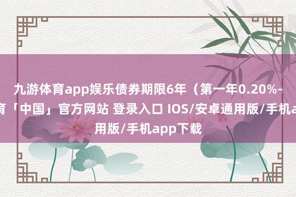 九游体育app娱乐债券期限6年（第一年0.20%-九游体育「中国」官方网站 登录入口 IOS/安卓通用版/手机app下载
