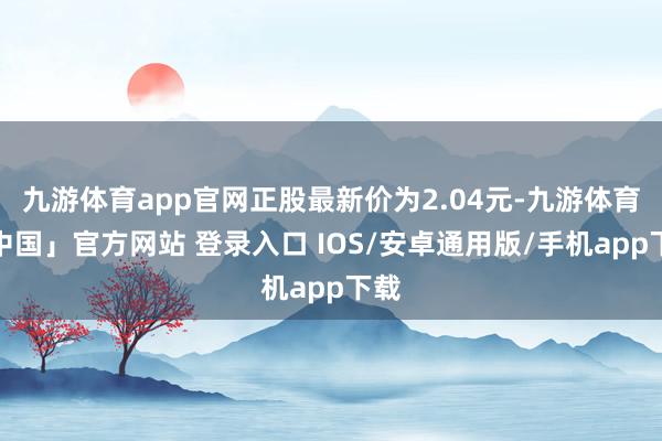 九游体育app官网正股最新价为2.04元-九游体育「中国」官方网站 登录入口 IOS/安卓通用版/手机app下载