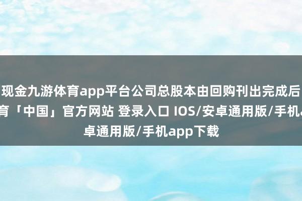 现金九游体育app平台公司总股本由回购刊出完成后-九游体育「中国」官方网站 登录入口 IOS/安卓通用版/手机app下载