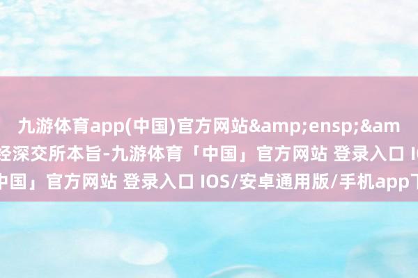 九游体育app(中国)官方网站&ensp;&ensp;&ensp;经深交所本旨-九游体育「中国」官方网站 登录入口 IOS/安卓通用版/手机app下载
