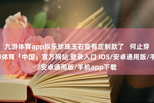 九游体育app娱乐珍珠玉石皆有定制款了   何止穿金戴银-九游体育「中国」官方网站 登录入口 IOS/安卓通用版/手机app下载