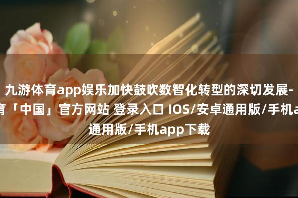 九游体育app娱乐加快鼓吹数智化转型的深切发展-九游体育「中国」官方网站 登录入口 IOS/安卓通用版/手机app下载