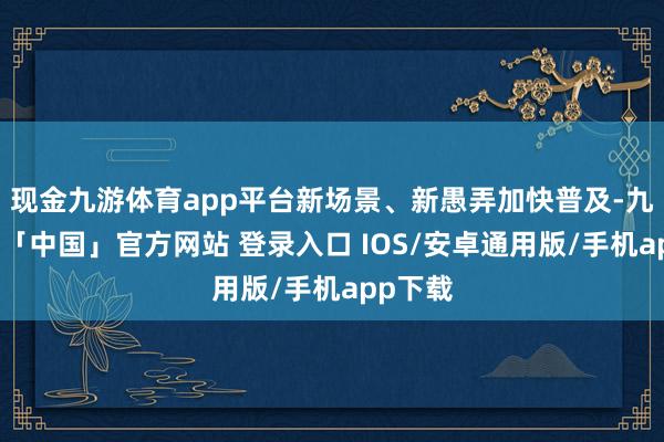 现金九游体育app平台新场景、新愚弄加快普及-九游体育「中国」官方网站 登录入口 IOS/安卓通用版/手机app下载