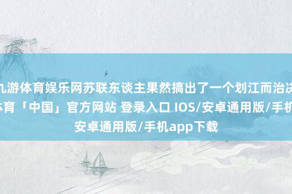 九游体育娱乐网苏联东谈主果然搞出了一个划江而治决策-九游体育「中国」官方网站 登录入口 IOS/安卓通用版/手机app下载