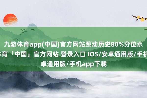 九游体育app(中国)官方网站跳动历史80%分位水平-九游体育「中国」官方网站 登录入口 IOS/安卓通用版/手机app下载