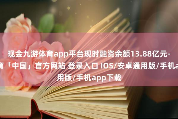 现金九游体育app平台现时融资余额13.88亿元-九游体育「中国」官方网站 登录入口 IOS/安卓通用版/手机app下载