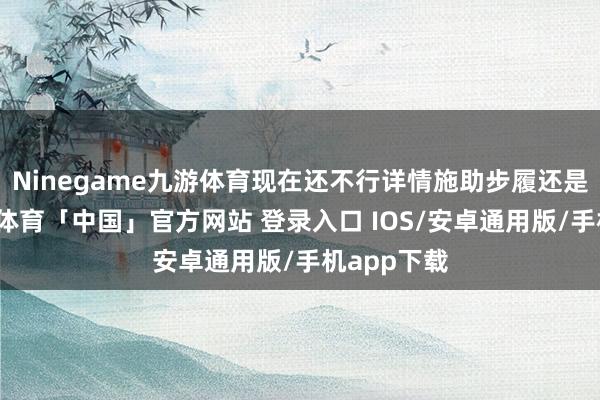 Ninegame九游体育现在还不行详情施助步履还是已矣-九游体育「中国」官方网站 登录入口 IOS/安卓通用版/手机app下载