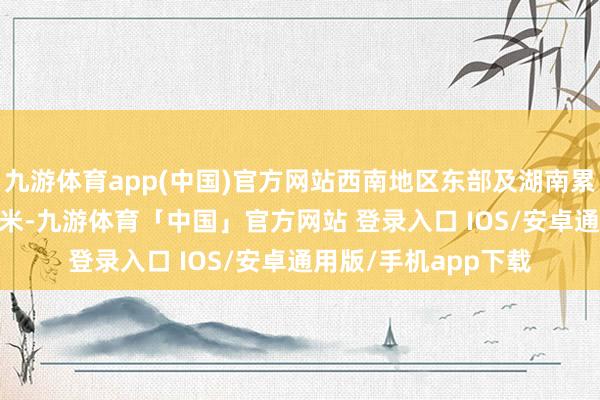 九游体育app(中国)官方网站西南地区东部及湖南累计降水量有5-20毫米-九游体育「中国」官方网站 登录入口 IOS/安卓通用版/手机app下载