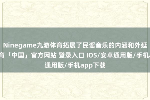 Ninegame九游体育拓展了民谣音乐的内涵和外延-九游体育「中国」官方网站 登录入口 IOS/安卓通用版/手机app下载