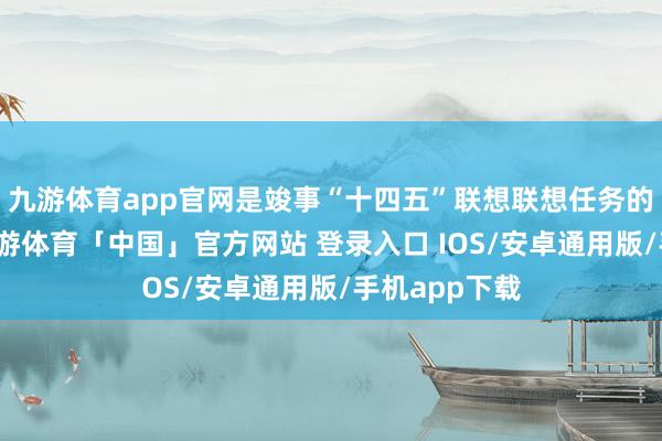 九游体育app官网是竣事“十四五”联想联想任务的重要一年-九游体育「中国」官方网站 登录入口 IOS/安卓通用版/手机app下载