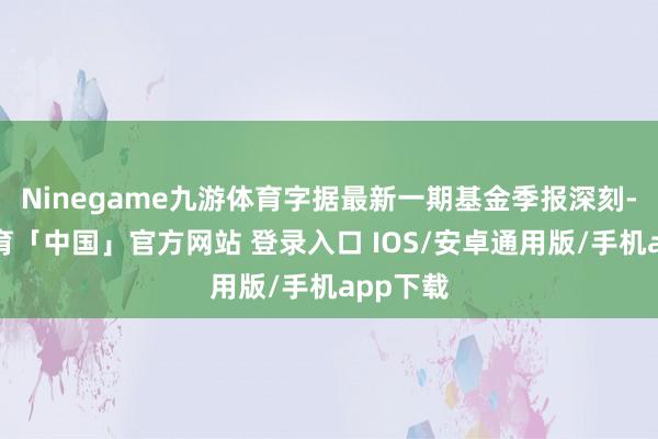 Ninegame九游体育字据最新一期基金季报深刻-九游体育「中国」官方网站 登录入口 IOS/安卓通用版/手机app下载