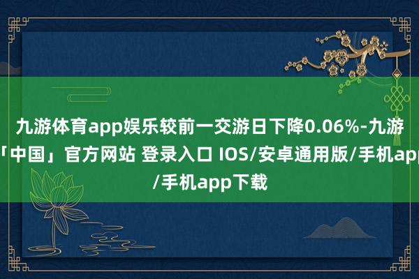 九游体育app娱乐较前一交游日下降0.06%-九游体育「中国」官方网站 登录入口 IOS/安卓通用版/手机app下载