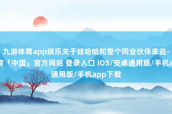 九游体育app娱乐关于娃哈哈和整个同业伙伴来说-九游体育「中国」官方网站 登录入口 IOS/安卓通用版/手机app下载