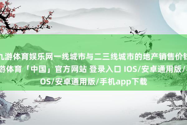 九游体育娱乐网一线城市与二三线城市的地产销售价钱有所区别-九游体育「中国」官方网站 登录入口 IOS/安卓通用版/手机app下载
