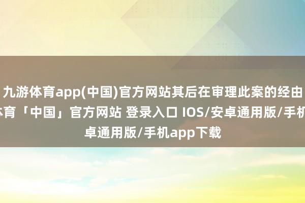 九游体育app(中国)官方网站其后在审理此案的经由中-九游体育「中国」官方网站 登录入口 IOS/安卓通用版/手机app下载