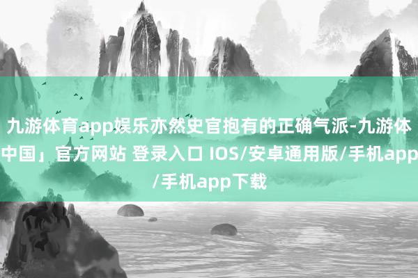 九游体育app娱乐亦然史官抱有的正确气派-九游体育「中国」官方网站 登录入口 IOS/安卓通用版/手机app下载