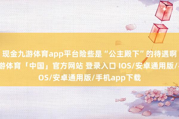 现金九游体育app平台险些是“公主殿下”的待遇啊！这架势-九游体育「中国」官方网站 登录入口 IOS/安卓通用版/手机app下载