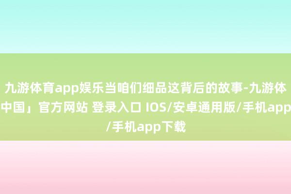 九游体育app娱乐当咱们细品这背后的故事-九游体育「中国」官方网站 登录入口 IOS/安卓通用版/手机app下载
