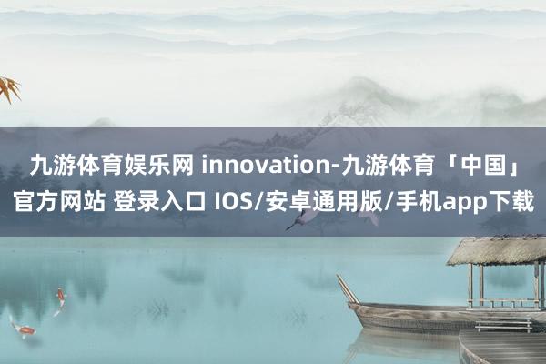 九游体育娱乐网 innovation-九游体育「中国」官方网站 登录入口 IOS/安卓通用版/手机app下载