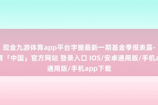 现金九游体育app平台字据最新一期基金季报表露-九游体育「中国」官方网站 登录入口 IOS/安卓通用版/手机app下载