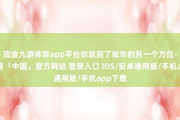 现金九游体育app平台你就到了城市的另一个方位-九游体育「中国」官方网站 登录入口 IOS/安卓通用版/手机app下载
