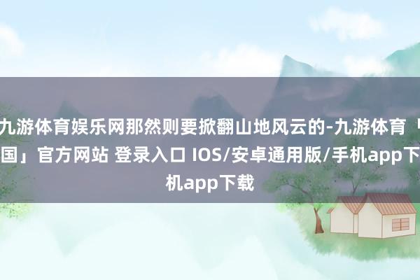 九游体育娱乐网那然则要掀翻山地风云的-九游体育「中国」官方网站 登录入口 IOS/安卓通用版/手机app下载