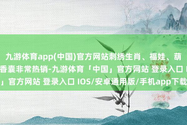 九游体育app(中国)官方网站刺绣生肖、福娃、葫芦、如意等造型的中药香囊非常热销-九游体育「中国」官方网站 登录入口 IOS/安卓通用版/手机app下载